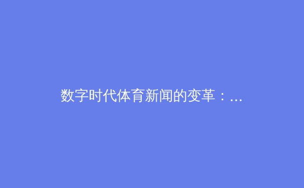 数字时代体育新闻的变革：从信息传递到情感连接的深度转型
